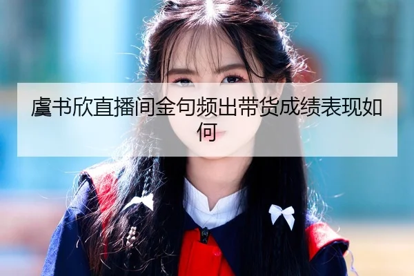 虞书欣直播间金句频出带货成绩表现如何